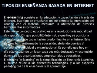 El e-learning consiste en la educación y capacitación a través de
Internet. Este tipo de enseñanza online permite la interacción del
usuario con el material mediante la utilización de diversas
herramientas informáticas.
Este nuevo concepto educativo es una revolucionaria modalidad
de capacitación que posibilitó Internet, y que hoy se posiciona
como la forma de capacitación predominante en el futuro. Este
sistema ha transformado la educación, abriendo puertas al
aprendizaje individual y organizacional. Es por ello que hoy en
día está ocupando un lugar cada vez más destacado y reconocido
dentro de las organizaciones empresariales y educativas.
El término "e-learning" es la simplificación de Electronic Learning.
El mismo reúne a las diferentes tecnologías, y a los aspectos
pedagógicos de la enseñanza y el aprendizaje.
 
