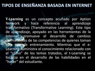 T-Learning es un concepto acuñado por Aption
Network y hace referencia al aprendizaje
transformativo (Transformative Learning). Este tipo
de aprendizaje, apoyado en las herramientas de la
Internet, promueve el desarrollo de cambios
permanentes de las competencias de quienes toman
este tipo de entrenamiento. Mientras que el e-
Learning suministra el conocimiento relacionado con
el “cómo” de los temas tratados, el t-Learning se
focaliza en el desarrollo de las habilidades en el
“hacer” del estudiante.
 