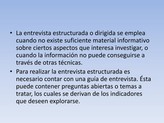 • La entrevista estructurada o dirigida se emplea
cuando no existe suficiente material informativo
sobre ciertos aspectos que interesa investigar, o
cuando la información no puede conseguirse a
través de otras técnicas.
• Para realizar la entrevista estructurada es
necesario contar con una guía de entrevista. Ésta
puede contener preguntas abiertas o temas a
tratar, los cuales se derivan de los indicadores
que deseen explorarse.
 