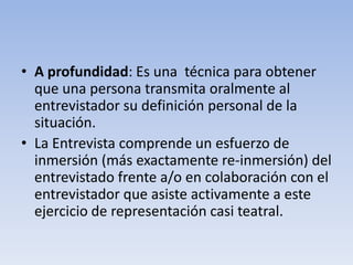 • A profundidad: Es una técnica para obtener
que una persona transmita oralmente al
entrevistador su definición personal de la
situación.
• La Entrevista comprende un esfuerzo de
inmersión (más exactamente re-inmersión) del
entrevistado frente a/o en colaboración con el
entrevistador que asiste activamente a este
ejercicio de representación casi teatral.
 