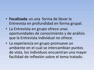 • Focalizada: es una forma de llevar la
Entrevista en profundidad en forma grupal.
• La Entrevista en grupo ofrece unas
oportunidades de conocimiento y de análisis
que la Entrevista individual no ofrece.
• La experiencia en grupo promueve un
ambiente en el cual se intercambian puntos
de vista, los individuos encuentran una mayor
facilidad de reflexión sobre el tema tratado.
 