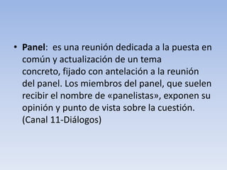 • Panel: es una reunión dedicada a la puesta en
común y actualización de un tema
concreto, fijado con antelación a la reunión
del panel. Los miembros del panel, que suelen
recibir el nombre de «panelistas», exponen su
opinión y punto de vista sobre la cuestión.
(Canal 11-Diálogos)
 