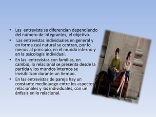 • Las entrevista se diferencian dependiendo
del número de integrantes, el objetivo.
• Las entrevistas individuales en general y
en forma casi natural se centran, por lo
menos al principio, en el mundo interno y
en la psicología individual.
• En las entrevistas con familias, en
cambio, lo relacional se presenta desde la
partida y los mundos internos se
invisibilizan durante un tiempo.
• En las entrevistas de pareja hay un
constante mediojuego entre los aspectos
relacionales y los individuales, con un
énfasis en lo relacional.
 