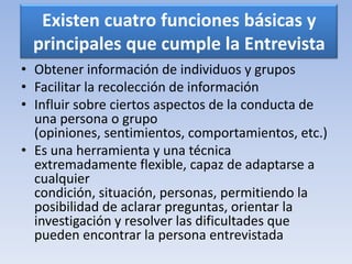 Existen cuatro funciones básicas y
principales que cumple la Entrevista
• Obtener información de individuos y grupos
• Facilitar la recolección de información
• Influir sobre ciertos aspectos de la conducta de
una persona o grupo
(opiniones, sentimientos, comportamientos, etc.)
• Es una herramienta y una técnica
extremadamente flexible, capaz de adaptarse a
cualquier
condición, situación, personas, permitiendo la
posibilidad de aclarar preguntas, orientar la
investigación y resolver las dificultades que
pueden encontrar la persona entrevistada
 