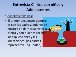 Entrevista Clínica con niños y
Adolescentes
• Aspectos técnicos:
• El primer encuentro siempre
es con los padres, quienes se
encarga en darnos la historia
clínica y son quienes reciben
las explicaciones y las
indicaciones. (los padres
representan una unidad)
 