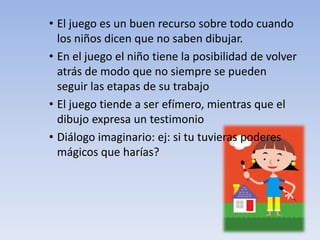 • El juego es un buen recurso sobre todo cuando
los niños dicen que no saben dibujar.
• En el juego el niño tiene la posibilidad de volver
atrás de modo que no siempre se pueden
seguir las etapas de su trabajo
• El juego tiende a ser efímero, mientras que el
dibujo expresa un testimonio
• Diálogo imaginario: ej: si tu tuvieras poderes
mágicos que harías?
 