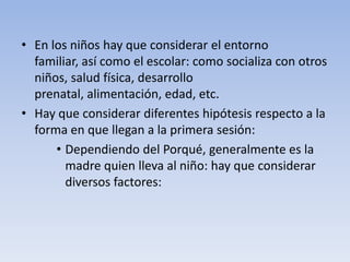 • En los niños hay que considerar el entorno
familiar, así como el escolar: como socializa con otros
niños, salud física, desarrollo
prenatal, alimentación, edad, etc.
• Hay que considerar diferentes hipótesis respecto a la
forma en que llegan a la primera sesión:
• Dependiendo del Porqué, generalmente es la
madre quien lleva al niño: hay que considerar
diversos factores:
 