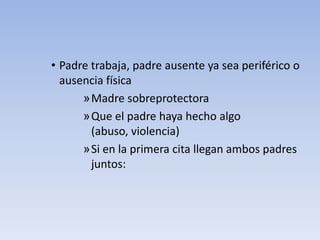 • Padre trabaja, padre ausente ya sea periférico o
ausencia física
»Madre sobreprotectora
»Que el padre haya hecho algo
(abuso, violencia)
»Si en la primera cita llegan ambos padres
juntos:
 