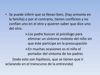 • Se puede inferir que se llevan bien, (hay armonía en
la familia) o por el contrario, tienen conflictos y no
confían uno en el otro y quieren saber que dice uno
del otro.
»Los padre buscan al psicólogo para
eliminar un síntoma molesto del niño sin
que éste participe en la preocupación
»En muchas ocasiones es el niño el
portador del síntoma de los padres
(todo esto son hipótesis, que se tienen que ir
aclarando en el transcurso de la entrevista)
 