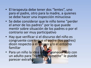 • El terapeuta debe tener dos “lentes”, uno
para el padre, otro para la madre, a quienes
se debe hacer una inspección minuciosa
• Se debe considerar que le niño teme “perder
el amor de los padres” por lo que puede
mentir sobre situación de los padres o por el
contrario ser muy participativo
• Hay que verificar si el discurso del niño es
congruente con lo que el padre (los padres)
dicen respecto a él mismo y/o el entorno
familiar
• Para un niño la idea de permanecer solo con
un adulto para “hablar libremente” le puede
parecer extraño
 