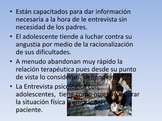 • Están capacitados para dar información
necesaria a la hora de le entrevista sin
necesidad de los padres.
• El adolescente tiende a luchar contra su
angustia por medio de la racionalización
de sus dificultades.
• A menudo abandonan muy rápido la
relación terapéutica pues desde su punto
de vista lo consideran “dependiente”,
• La Entrevista psicológica con
adolescentes, tiene como objetivo valorar
la situación física y emocional del
paciente.
 