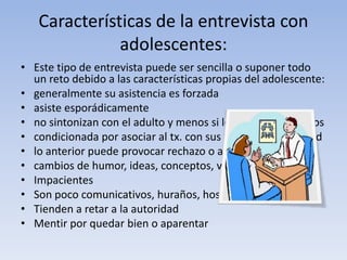 Características de la entrevista con
adolescentes:
• Este tipo de entrevista puede ser sencilla o suponer todo
un reto debido a las características propias del adolescente:
• generalmente su asistencia es forzada
• asiste esporádicamente
• no sintonizan con el adulto y menos si les son desconocidos
• condicionada por asociar al tx. con sus figuras de autoridad
• lo anterior puede provocar rechazo o aversión al mismo
• cambios de humor, ideas, conceptos, valores, etc.
• Impacientes
• Son poco comunicativos, huraños, hostiles
• Tienden a retar a la autoridad
• Mentir por quedar bien o aparentar
 