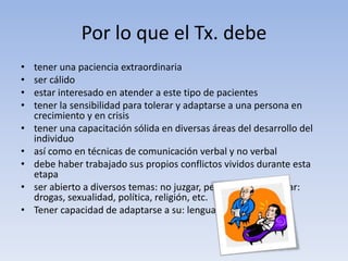 Por lo que el Tx. debe
• tener una paciencia extraordinaria
• ser cálido
• estar interesado en atender a este tipo de pacientes
• tener la sensibilidad para tolerar y adaptarse a una persona en
crecimiento y en crisis
• tener una capacitación sólida en diversas áreas del desarrollo del
individuo
• así como en técnicas de comunicación verbal y no verbal
• debe haber trabajado sus propios conflictos vividos durante esta
etapa
• ser abierto a diversos temas: no juzgar, pero tampoco alentar:
drogas, sexualidad, política, religión, etc.
• Tener capacidad de adaptarse a su: lenguaje
 