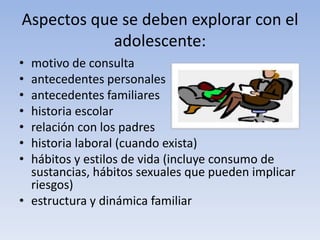 Aspectos que se deben explorar con el
adolescente:
• motivo de consulta
• antecedentes personales
• antecedentes familiares
• historia escolar
• relación con los padres
• historia laboral (cuando exista)
• hábitos y estilos de vida (incluye consumo de
sustancias, hábitos sexuales que pueden implicar
riesgos)
• estructura y dinámica familiar
 