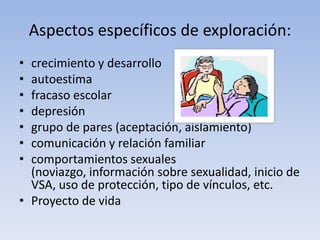 Aspectos específicos de exploración:
• crecimiento y desarrollo
• autoestima
• fracaso escolar
• depresión
• grupo de pares (aceptación, aislamiento)
• comunicación y relación familiar
• comportamientos sexuales
(noviazgo, información sobre sexualidad, inicio de
VSA, uso de protección, tipo de vínculos, etc.
• Proyecto de vida
 