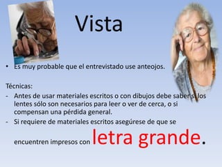 Vista
• Es muy probable que el entrevistado use anteojos.
Técnicas:
- Antes de usar materiales escritos o con dibujos debe saber si los
lentes sólo son necesarios para leer o ver de cerca, o si
compensan una pérdida general.
- Si requiere de materiales escritos asegúrese de que se
encuentren impresos con letra grande.
 