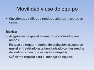 Movilidad y uso de equipo
• Cuestiones de sillas de ruedas o adultos mayores en
cama.
Técnicas:
- Asegurarse de que el escenario sea cómodo para
ambos.
- En caso de requerir equipo de grabación asegurarse
que el entrevistado este familiarizado con los medios
de audio o video que se vayan a emplear.
- Suficiente espacio para el manejo de equipo.
 