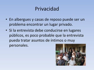 Privacidad
• En albergues y casas de reposo puede ser un
problema encontrar un lugar privado.
• Si la entrevista debe conducirse en lugares
públicos, es poco probable que la entrevista
pueda tratar asuntos de íntimos o muy
personales.
 