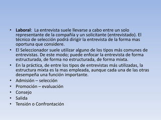 • Laboral: La entrevista suele llevarse a cabo entre un solo
representante de la compañía y un solicitante (entrevistado). El
técnico de selección podrá dirigir la entrevista de la forma mas
oportuna que considere.
• El Seleccionador suele utilizar alguno de los tipos más comunes de
entrevistas. De este modo; puede enfocar la entrevista de forma
estructurada, de forma no estructurada, de forma mixta.
• En la práctica, de entre los tipos de entrevistas más utilizadas, la
estructura mixta es la mas empleada, aunque cada una de las otras
desempeña una función importante.
• Admisión – selección
• Promoción – evaluación
• Consejo
• Salida
• Tensión o Confrontación
 