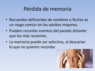 Pérdida de memoria
• Recuerdos deficientes de nombres o fechas es
un rasgo común en los adultos mayores.
• Pueden recordar eventos del parado distante
que los más recientes.
• La memoria puede ser selectiva, al descartar
lo que no quieren recordar.
 