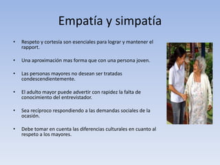 Empatía y simpatía
• Respeto y cortesía son esenciales para lograr y mantener el
rapport.
• Una aproximación mas forma que con una persona joven.
• Las personas mayores no desean ser tratadas
condescendientemente.
• El adulto mayor puede advertir con rapidez la falta de
conocimiento del entrevistador.
• Sea recíproco respondiendo a las demandas sociales de la
ocasión.
• Debe tomar en cuenta las diferencias culturales en cuanto al
respeto a los mayores.
 