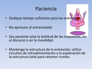 Paciencia
• Dedique tiempo suficiente para las entrevistas.
• No apresure al entrevistado
• Sea paciente ante la lentitud de las respuestas, en
el discurso o en la movilidad.
• Mantenga la estructura de la entrevista: utilice
circuitos de retroalimentación y la exploración de
la estructura total para retomar rumbo.
 