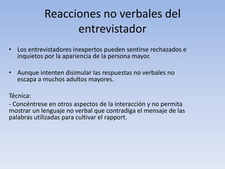 Reacciones no verbales del
entrevistador
• Los entrevistadores inexpertos pueden sentirse rechazados e
inquietos por la apariencia de la persona mayor.
• Aunque intenten disimular las respuestas no verbales no
escapa a muchos adultos mayores.
Técnica:
- Concéntrese en otros aspectos de la interacción y no permita
mostrar un lenguaje no verbal que contradiga el mensaje de las
palabras utilizadas para cultivar el rapport.
 