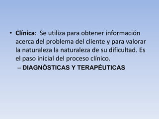 • Clínica: Se utiliza para obtener información
acerca del problema del cliente y para valorar
la naturaleza la naturaleza de su dificultad. Es
el paso inicial del proceso clínico.
– DIAGNÓSTICAS Y TERAPÉUTICAS
 
