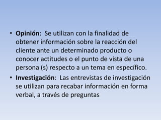 • Opinión: Se utilizan con la finalidad de
obtener información sobre la reacción del
cliente ante un determinado producto o
conocer actitudes o el punto de vista de una
persona (s) respecto a un tema en específico.
• Investigación: Las entrevistas de investigación
se utilizan para recabar información en forma
verbal, a través de preguntas
 