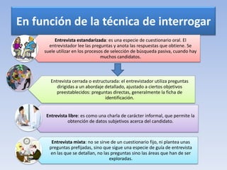 En función de la técnica de interrogar
Entrevista estandarizada: es una especie de cuestionario oral. El
entrevistador lee las preguntas y anota las respuestas que obtiene. Se
suele utilizar en los procesos de selección de búsqueda pasiva, cuando hay
muchos candidatos.
Entrevista cerrada o estructurada: el entrevistador utiliza preguntas
dirigidas a un abordaje detallado, ajustado a ciertos objetivos
preestablecidos: preguntas directas, generalmente la ficha de
identificación.
Entrevista libre: es como una charla de carácter informal, que permite la
obtención de datos subjetivos acerca del candidato.
Entrevista mixta: no se sirve de un cuestionario fijo, ni plantea unas
preguntas prefijadas, sino que sigue una especie de guía de entrevista
en las que se detallan, no las preguntas sino las áreas que han de ser
exploradas.
 