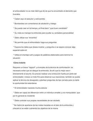el entrevistador no es más hábil que él) de que ha encontrado al elemento que
buscaba.
* Caben aquí el seductor y extrovertido
* Bombardea con comentarios de adulación y halago
* Se puede caer en la trampa y al final decir “¡qué buen candidato!”
* Su meta es manejar la entrevista para ocultar su verdadera personalidad
* Sabe utilizar sus “encantos”
* No permite que el entrevistador haga sus preguntas
* Expone los datos que desea mostrar, y pregunta sí se espera conocer algo
especial sobre él
* Utiliza el chantaje sutil y juegos de palabras elaborados para dominar la
situación
Cómo tratarlo
Requiere un breve “rapport” y el empleo de la técnica de confrontación: es
necesario evitar que se alargue la entrevista, de ahí que lo mejor sea ir
directamente al asunto. Es preciso realizar una conducción fuerte por parte del
entrevistador, incluso un trato frío para observar sus reacciones; también se puede
aplicar la técnica de desagrado y plantear preguntas de tipo cerrado para no darle
la oportunidad de extenderse.
* El entrevistador necesita mucha astucia
* Debe ser capaz de diferenciar entre un individuo amable y uno manipulador, que
por lo general es insistente
* Debe controlar sus propias necesidades de ser adulado
* No habrá de apartarse de las metas trazadas en el plan de la entrevista y
checará si se están cubriendo los objetivos de la misma

 