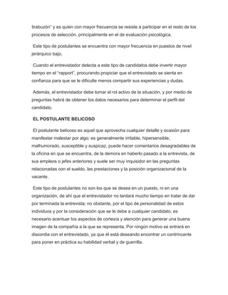 tirabuzón” y es quien con mayor frecuencia se resiste a participar en el resto de los
procesos de selección, principalmente en el de evaluación psicológica.
Este tipo de postulantes se encuentra con mayor frecuencia en puestos de nivel
jerárquico bajo.
Cuando el entrevistador detecta a este tipo de candidatos debe invertir mayor
tiempo en el “rapport”, procurando propiciar que el entrevistado se sienta en
confianza para que se le dificulte menos compartir sus experiencias y dudas.
Además, el entrevistador debe tomar el rol activo de la situación, y por medio de
preguntas habrá de obtener los datos necesarios para determinar el perfil del
candidato.
EL POSTULANTE BELICOSO
El postulante belicoso es aquel que aprovecha cualquier detalle y ocasión para
manifestar malestar por algo; es generalmente irritable, hipersensible,
malhumorado, susceptible y suspicaz, puede hacer comentarios desagradables de
la oficina en que se encuentra, de la demora en haberlo pasado a la entrevista, de
sus empleos o jefes anteriores y suele ser muy inquisidor en las preguntas
relacionadas con el sueldo, las prestaciones y la posición organizacional de la
vacante.
Este tipo de postulantes no son los que se desea en un puesto, ni en una
organización, de ahí que el entrevistador no tardará mucho tiempo en tratar de dar
por terminada la entrevista; no obstante, por el tipo de personalidad de estos
individuos y por la consideración que se le debe a cualquier candidato, es
necesario acentuar los aspectos de cortesía y atención para generar una buena
imagen de la compañía a la que se representa. Por ningún motivo se entrará en
discordia con el entrevistado, ya que él está deseando encontrar un contrincante
para poner en práctica su habilidad verbal y de guerrilla.

 