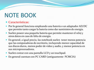 NOTE BOOK
 Características:
 Por lo general funciona empleando una batería o un adaptador AD/DC
    que permite tanto cargar la batería como dar suministro de energía.
   Suelen poseer una pequeña batería que permite mantener el reloj y
    otros datos en caso de falta de energía.
   En general, a igual precio, las notebook suelen tener menos potencia
    que las computadoras de escritorio, incluyendo menor capacidad de
    sus discos duros, menos poder de video y audio, y menor potencia en
    sus microprocesadores.
   Suelen contar con una pantalla LCD y un touchpad.
   En general cuentan con PC CARD (antiguamente PCMCIA)
 