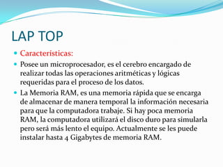 LAP TOP
 Características:
 Posee un microprocesador, es el cerebro encargado de
  realizar todas las operaciones aritméticas y lógicas
  requeridas para el proceso de los datos.
 La Memoria RAM, es una memoria rápida que se encarga
  de almacenar de manera temporal la información necesaria
  para que la computadora trabaje. Si hay poca memoria
  RAM, la computadora utilizará el disco duro para simularla
  pero será más lento el equipo. Actualmente se les puede
  instalar hasta 4 Gigabytes de memoria RAM.
 