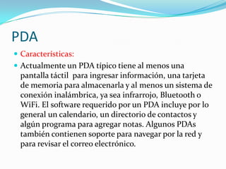 PDA
 Características:
 Actualmente un PDA típico tiene al menos una
  pantalla táctil para ingresar información, una tarjeta
  de memoria para almacenarla y al menos un sistema de
  conexión inalámbrica, ya sea infrarrojo, Bluetooth o
  WiFi. El software requerido por un PDA incluye por lo
  general un calendario, un directorio de contactos y
  algún programa para agregar notas. Algunos PDAs
  también contienen soporte para navegar por la red y
  para revisar el correo electrónico.
 