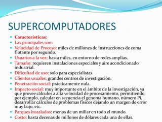 SUPERCOMPUTADORES
 Características:
 Las principales son:
 Velocidad de Proceso: miles de millones de instrucciones de coma
    flotante por segundo.
   Usuarios a la vez: hasta miles, en entorno de redes amplias.
   Tamaño: requieren instalaciones especiales y aire acondicionado
    industrial.
   Dificultad de uso: solo para especialistas.
   Clientes usuales: grandes centros de investigación.
   Penetración social: prácticamente nula.
   Impacto social: muy importante en el ámbito de la investigación, ya
    que provee cálculos a alta velocidad de procesamiento, permitiendo,
    por ejemplo, calcular en secuencia el genoma humano, número Pi,
    desarrollar cálculos de problemas físicos dejando un margen de error
    muy bajo, etc.
   Parques instalados: menos de un millar en todo el mundo.
   Costo: hasta decenas de millones de dólares cada una de ellas.
 