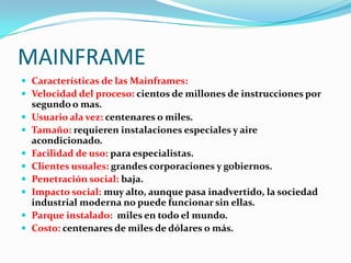 MAINFRAME
 Características de las Mainframes:
 Velocidad del proceso: cientos de millones de instrucciones por
    segundo o mas.
   Usuario ala vez: centenares o miles.
   Tamaño: requieren instalaciones especiales y aire
    acondicionado.
   Facilidad de uso: para especialistas.
   Clientes usuales: grandes corporaciones y gobiernos.
   Penetración social: baja.
   Impacto social: muy alto, aunque pasa inadvertido, la sociedad
    industrial moderna no puede funcionar sin ellas.
   Parque instalado: miles en todo el mundo.
   Costo: centenares de miles de dólares o más.
 
