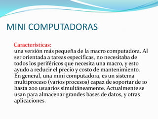 MINI COMPUTADORAS
 Características:
 una versión más pequeña de la macro computadora. Al
 ser orientada a tareas especificas, no necesitaba de
 todos los periféricos que necesita una macro, y esto
 ayudo a reducir el precio y costo de mantenimiento.
 En general, una mini computadora, es un sistema
 multiproceso (varios procesos) capaz de soportar de 10
 hasta 200 usuarios simultáneamente. Actualmente se
 usan para almacenar grandes bases de datos, y otras
 aplicaciones.
 