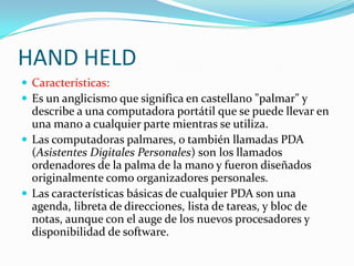 HAND HELD
 Características:
 Es un anglicismo que significa en castellano "palmar" y
  describe a una computadora portátil que se puede llevar en
  una mano a cualquier parte mientras se utiliza.
 Las computadoras palmares, o también llamadas PDA
  (Asistentes Digitales Personales) son los llamados
  ordenadores de la palma de la mano y fueron diseñados
  originalmente como organizadores personales.
 Las características básicas de cualquier PDA son una
  agenda, libreta de direcciones, lista de tareas, y bloc de
  notas, aunque con el auge de los nuevos procesadores y
  disponibilidad de software.
 