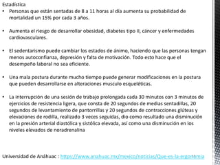 Estadística
• Personas que están sentadas de 8 a 11 horas al día aumenta su probabilidad de
mortalidad un 15% por cada 3 años.
• Aumenta el riesgo de desarrollar obesidad, diabetes tipo II, cáncer y enfermedades
cardiovasculares.
• El sedentarismo puede cambiar los estados de ánimo, haciendo que las personas tengan
menos autoconfianza, depresión y falta de motivación. Todo esto hace que el
desempeño laboral no sea eficiente.
• Una mala postura durante mucho tiempo puede generar modificaciones en la postura
que pueden desarrollarse en alteraciones musculo esqueléticas.
• La interrupción de una sesión de trabajo prolongada cada 30 minutos con 3 minutos de
ejercicios de resistencia ligera, que consta de 20 segundos de medias sentadillas, 20
segundos de levantamiento de pantorrillas y 20 segundos de contracciones glúteas y
elevaciones de rodilla, realizado 3 veces seguidas, dio como resultado una disminución
en la presión arterial diastólica y sistólica elevada, así como una disminución en los
niveles elevados de noradrenalina
Universidad de Anáhuac : https://www.anahuac.mx/mexico/noticias/Que-es-la-ergonomia
13
 