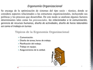 Se encarga de la optimización de sistemas del tipo socio - técnico, donde se
considera aspectos relacionados a las estructuras organizacionales, incluyendo sus
políticas y los procesos que desarrollan. De este modo se analizan algunos factores
determinantes tales como los psicosociales, los relacionados a la comunicación,
gerencia de recursos humanos, diseño de actividades, diseño de horas laborables
así como el trabajo en turnos
6
 