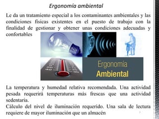 Le da un tratamiento especial a los contaminantes ambientales y las
condiciones físicas existentes en el puesto de trabajo con la
finalidad de gestionar y obtener unas condiciones adecuadas y
confortables
La temperatura y humedad relativa recomendada. Una actividad
pesada requerirá temperaturas más frescas que una actividad
sedentaria.
Cálculo del nivel de iluminación requerido. Una sala de lectura
requiere de mayor iluminación que un almacén 7
 