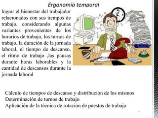 lograr el bienestar del trabajador
relacionados con sus tiempos de
trabajo, considerando algunas
variantes provenientes de los
horarios de trabajo, los turnos de
trabajo, la duración de la jornada
laboral, el tiempo de descanso,
el ritmo de trabajo ,las pausas
durante horas laborables y la
cantidad de descansos durante la
jornada laboral
Cálculo de tiempos de descanso y distribución de los mismos
Determinación de turnos de trabajo
Aplicación de la técnica de rotación de puestos de trabajo
9
 