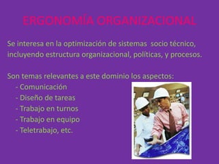 ERGONOMÍA ORGANIZACIONAL
Se interesa en la optimización de sistemas socio técnico,
incluyendo estructura organizacional, políticas, y procesos.

Son temas relevantes a este dominio los aspectos:
  - Comunicación
  - Diseño de tareas
  - Trabajo en turnos
  - Trabajo en equipo
  - Teletrabajo, etc.
 