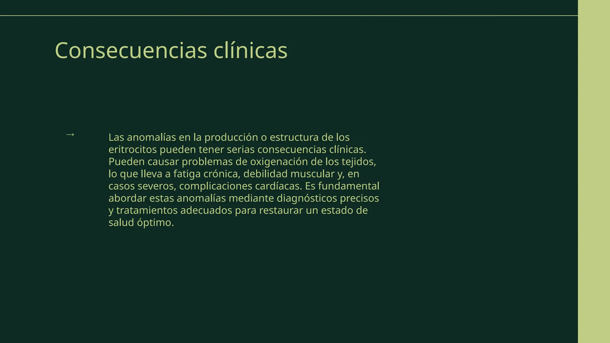 Consecuencias clínicas
Las anomalías en la producción o estructura de los
eritrocitos pueden tener serias consecuencias clínicas.
Pueden causar problemas de oxigenación de los tejidos,
lo que lleva a fatiga crónica, debilidad muscular y, en
casos severos, complicaciones cardíacas. Es fundamental
abordar estas anomalías mediante diagnósticos precisos
y tratamientos adecuados para restaurar un estado de
salud óptimo.
→
 