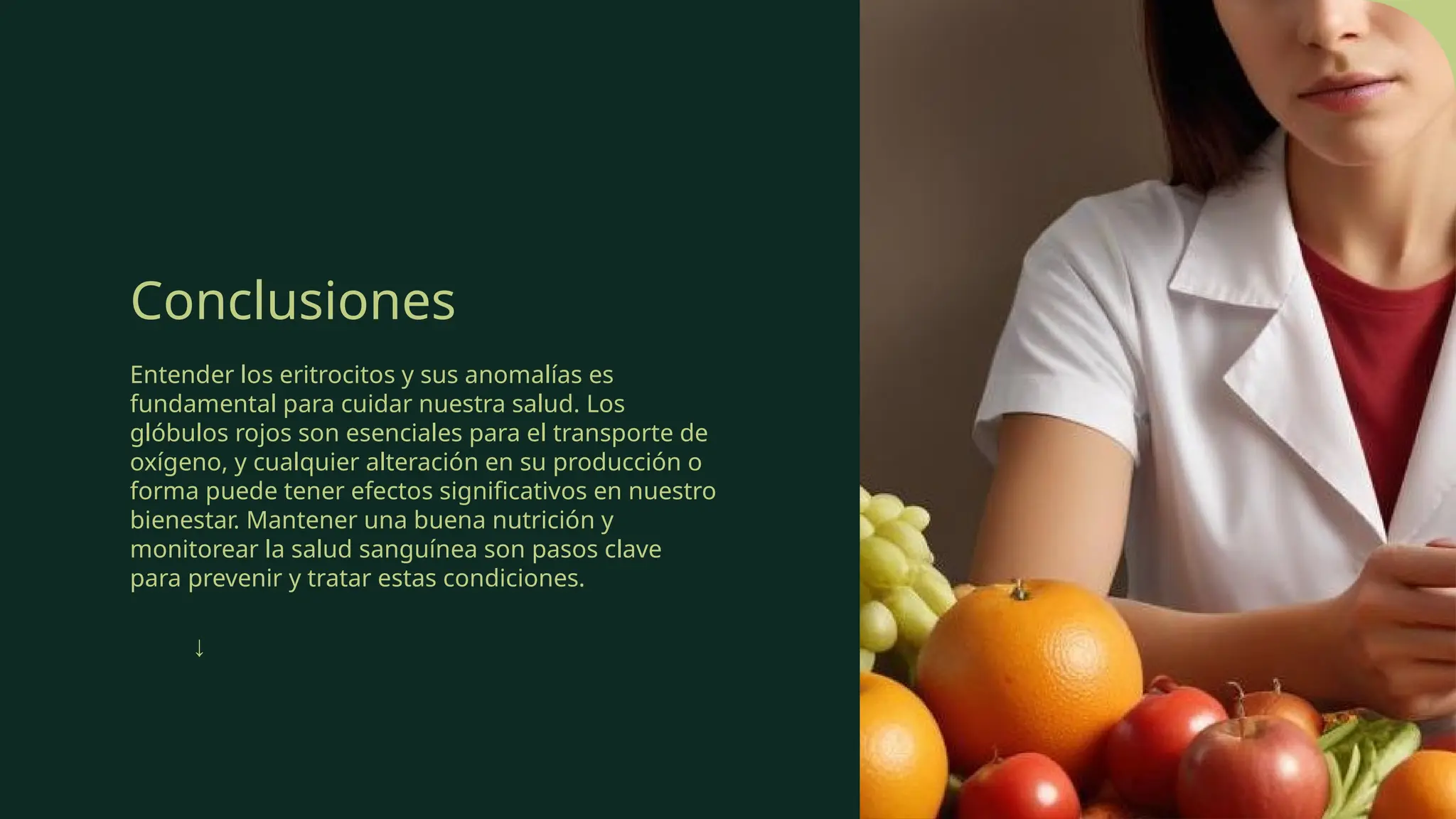 Conclusiones
Entender los eritrocitos y sus anomalías es
fundamental para cuidar nuestra salud. Los
glóbulos rojos son esenciales para el transporte de
oxígeno, y cualquier alteración en su producción o
forma puede tener efectos significativos en nuestro
bienestar. Mantener una buena nutrición y
monitorear la salud sanguínea son pasos clave
para prevenir y tratar estas condiciones.
↓
 