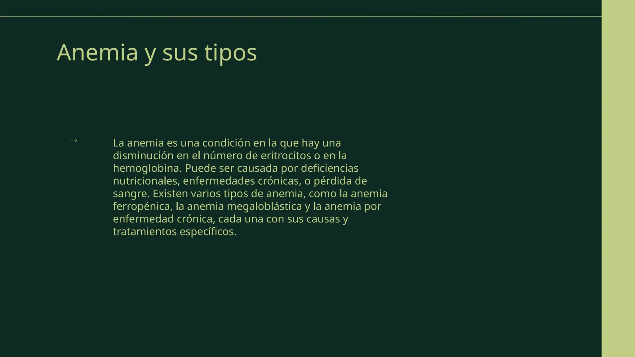 Anemia y sus tipos
La anemia es una condición en la que hay una
disminución en el número de eritrocitos o en la
hemoglobina. Puede ser causada por deficiencias
nutricionales, enfermedades crónicas, o pérdida de
sangre. Existen varios tipos de anemia, como la anemia
ferropénica, la anemia megaloblástica y la anemia por
enfermedad crónica, cada una con sus causas y
tratamientos específicos.
→
 