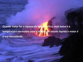 Quanto maior for a riqueza da lava em sílica, mais baixa é a
temperatura necessária para a manter no estado líquido e maior é
a sua viscosidade.




  Vulcanismo – 10º ano
 