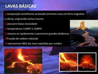 LAVAS BÁSICAS
 composição semelhante ao basalto (minerais ricos em ferro magnésio
e cálcio), originando rochas escuras
 possuem baixa viscosidade
 temperaturas 1100ºC e 1200ºC
 movem-se rapidamente e percorrem grandes distâncias
Fracção de voláteis reduzida
 representam 80% das lavas expelidas por vulcões




 Vulcanismo – 10º ano
 