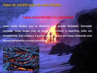 Tipos de solidificação de lavas fluidas


                         Lavas encordoadas ou pahoehoe

Lavas muito fluidas, que se deslocam com grande facilidade, formando
escoadas muito longas (rios de lava). Ao arrefecer à superfície, sofre um
enrolamento, pois continua a ocorrer o fluxo de lava por baixo, formando uma
textura semelhante a cordas enroladas.




  Vulcanismo – 10º ano
 